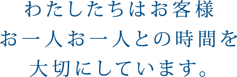 わたしたちはお客様お一人お一人との時間を大切にしています。